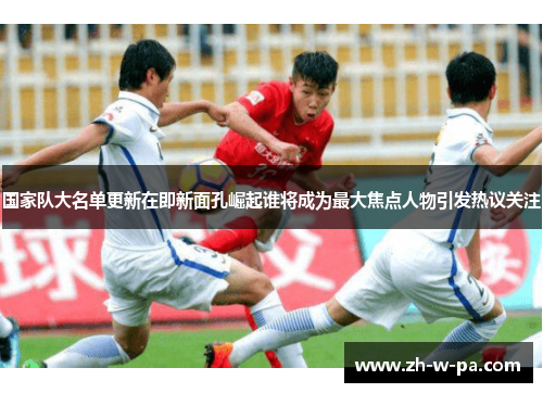 国家队大名单更新在即新面孔崛起谁将成为最大焦点人物引发热议关注