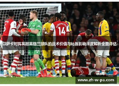 以萨卡对阵英超英格兰球队的战术价值与比赛影响深度解析全面评估