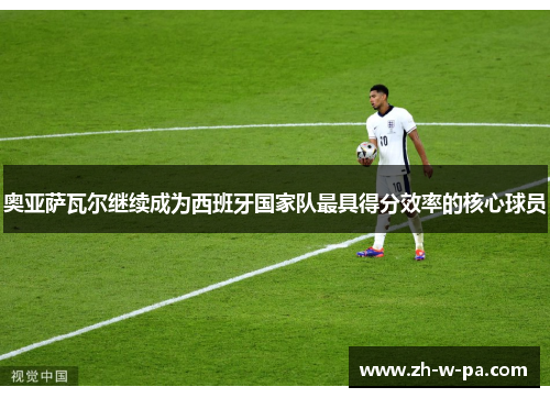 奥亚萨瓦尔继续成为西班牙国家队最具得分效率的核心球员