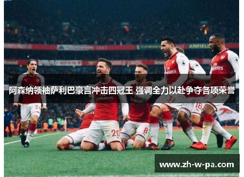 阿森纳领袖萨利巴豪言冲击四冠王 强调全力以赴争夺各项荣誉